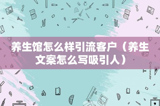 养生馆怎么样引流客户（养生文案怎么写吸引人）