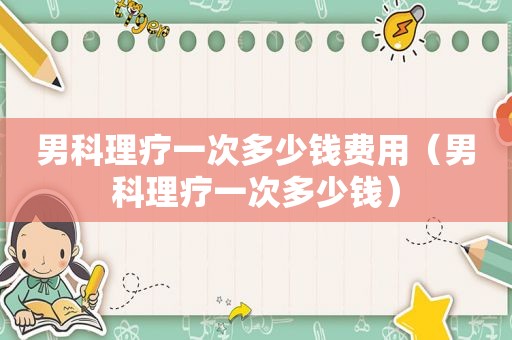 男科理疗一次多少钱费用（男科理疗一次多少钱）