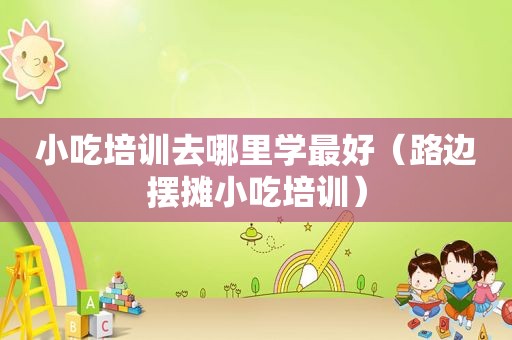 小吃培训去哪里学最好（路边摆摊小吃培训）
