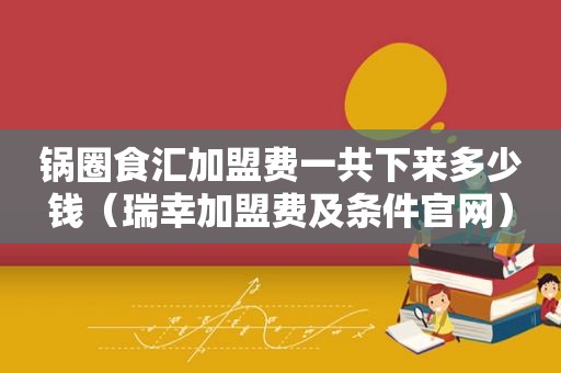 锅圈食汇加盟费一共下来多少钱（瑞幸加盟费及条件官网）