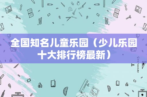 全国知名儿童乐园（少儿乐园十大排行榜最新）