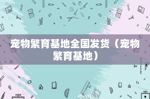 宠物繁育基地全国发货（宠物繁育基地）