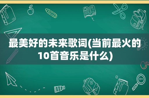 最美好的未来歌词(当前最火的10首音乐是什么)