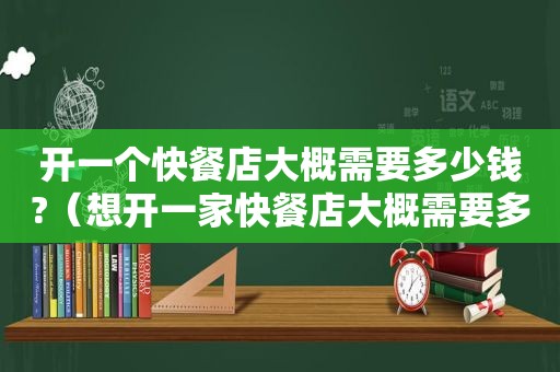 开一个快餐店大概需要多少钱?（想开一家快餐店大概需要多少费用）