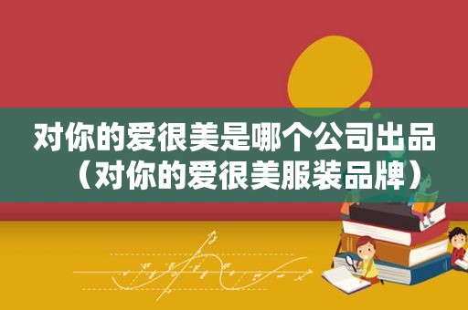对你的爱很美是哪个公司出品（对你的爱很美服装品牌）