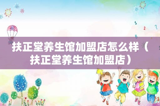扶正堂养生馆加盟店怎么样（扶正堂养生馆加盟店）