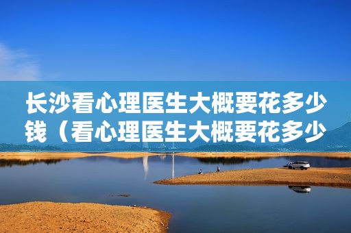 长沙看心理医生大概要花多少钱（看心理医生大概要花多少钱）