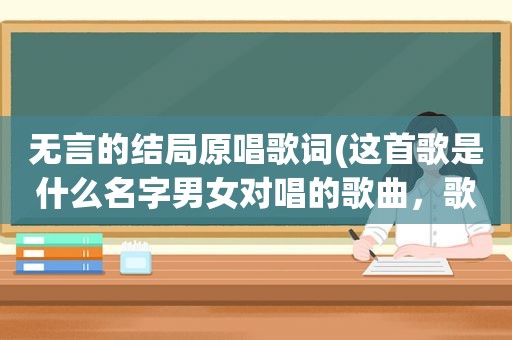 无言的结局原唱歌词(这首歌是什么名字男女对唱的歌曲，歌词里有)