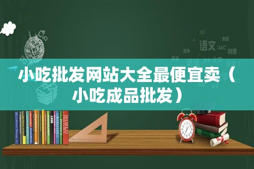 小吃批发网站大全最便宜卖（小吃成品批发）