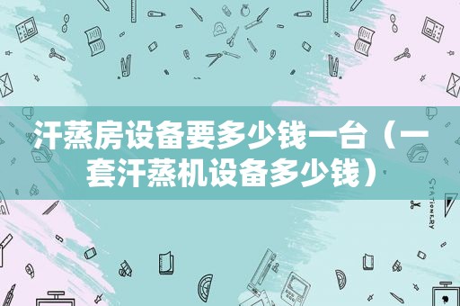 汗蒸房设备要多少钱一台（一套汗蒸机设备多少钱）