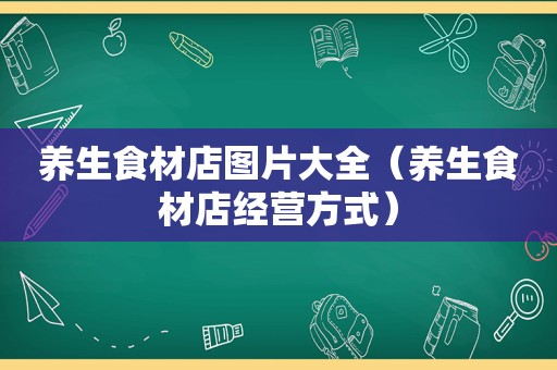 养生食材店图片大全（养生食材店经营方式）