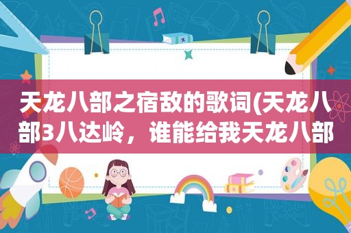 天龙八部之宿敌的歌词(天龙八部3八达岭，谁能给我天龙八部之宿敌的歌词4.5.6)