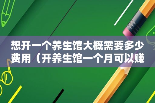 想开一个养生馆大概需要多少费用（开养生馆一个月可以赚多少钱）
