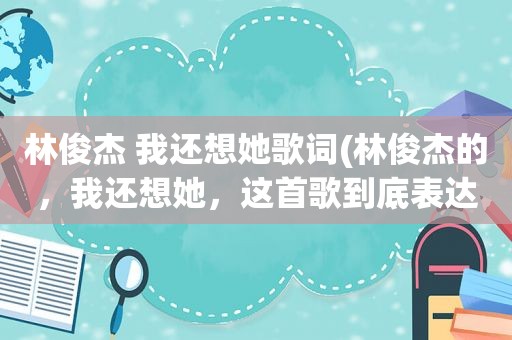 林俊杰 我还想她歌词(林俊杰的，我还想她，这首歌到底表达了什麽意思、求大神帮助)