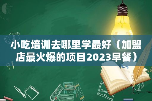 小吃培训去哪里学最好（加盟店最火爆的项目2023早餐）