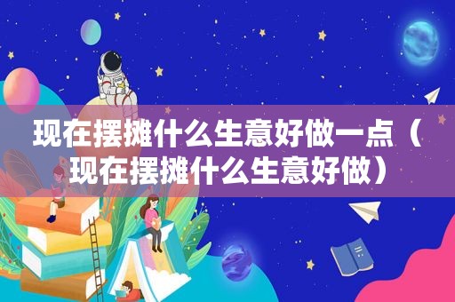 现在摆摊什么生意好做一点（现在摆摊什么生意好做）