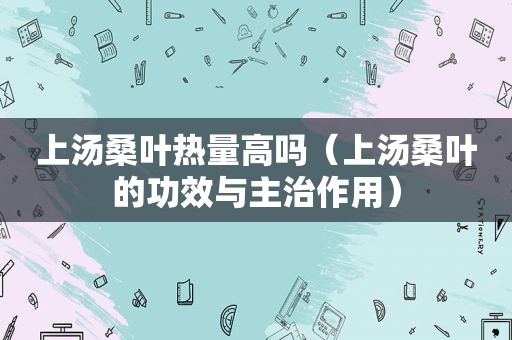 上汤桑叶热量高吗（上汤桑叶的功效与主治作用）