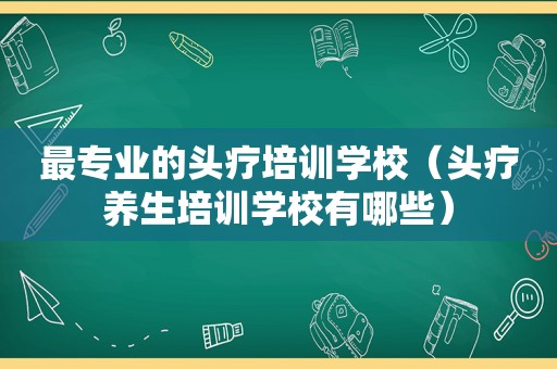 最专业的头疗培训学校（头疗养生培训学校有哪些）