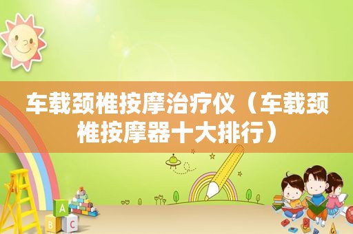车载颈椎 *** 治疗仪（车载颈椎 *** 器十大排行）