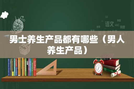 男士养生产品都有哪些（男人养生产品）