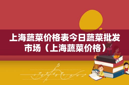 上海蔬菜价格表今日蔬菜批发市场（上海蔬菜价格）
