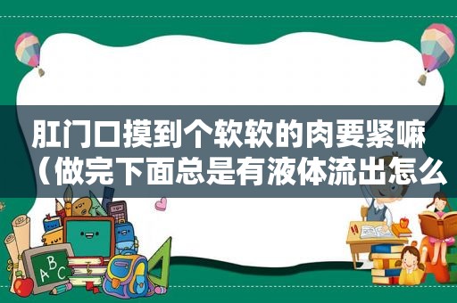  *** 口摸到个软软的肉要紧嘛（做完下面总是有液体流出怎么回事）