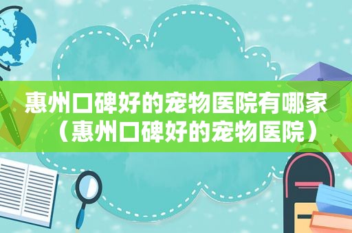 惠州口碑好的宠物医院有哪家（惠州口碑好的宠物医院）