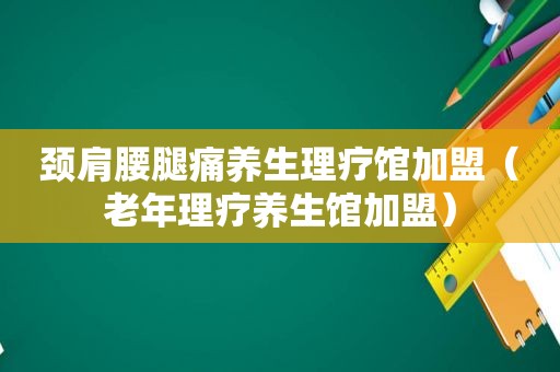 颈肩腰腿痛养生理疗馆加盟（老年理疗养生馆加盟）