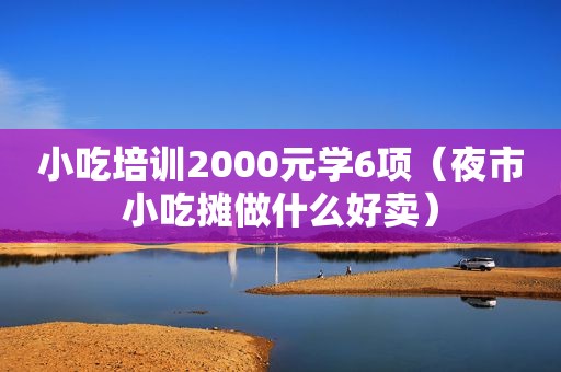 小吃培训2000元学6项（夜市小吃摊做什么好卖）