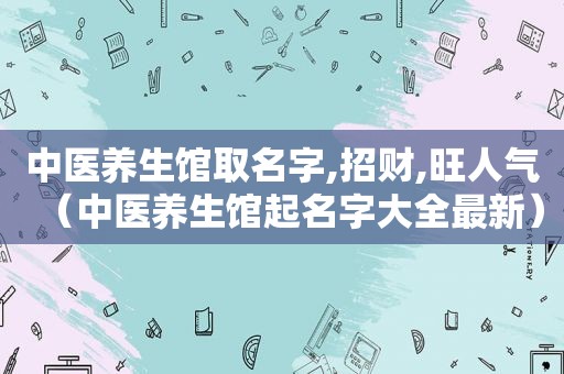 中医养生馆取名字,招财,旺人气（中医养生馆起名字大全最新）