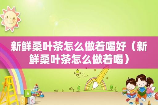 新鲜桑叶茶怎么做着喝好（新鲜桑叶茶怎么做着喝）