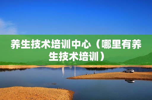 养生技术培训中心（哪里有养生技术培训）