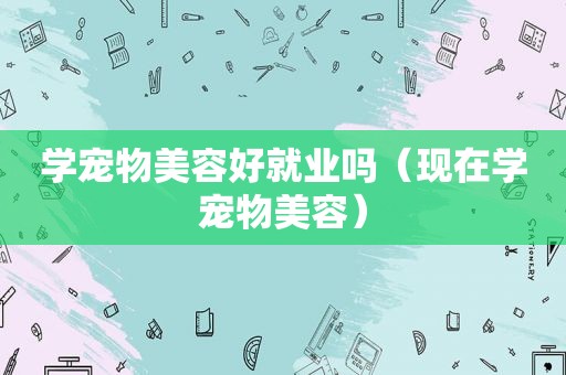 学宠物美容好就业吗（现在学宠物美容）
