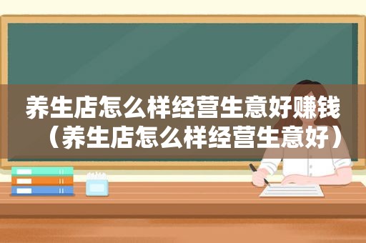 养生店怎么样经营生意好赚钱（养生店怎么样经营生意好）