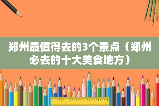 郑州最值得去的3个景点（郑州必去的十大美食地方）
