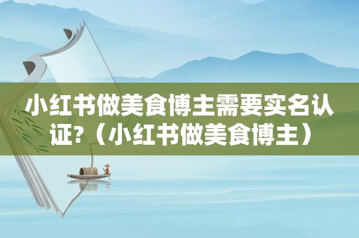 小红书做美食博主需要实名认证?（小红书做美食博主）