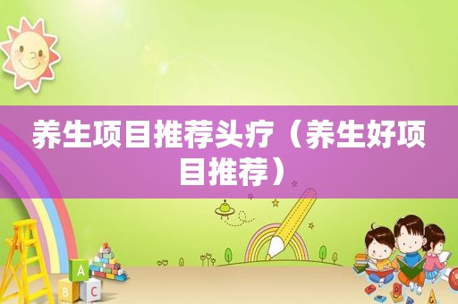 养生项目推荐头疗（养生好项目推荐）