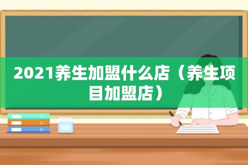 2021养生加盟什么店（养生项目加盟店）