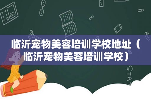 临沂宠物美容培训学校地址（临沂宠物美容培训学校）