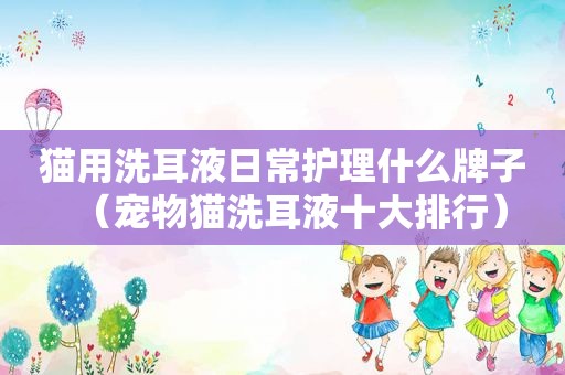 猫用洗耳液日常护理什么牌子（宠物猫洗耳液十大排行）