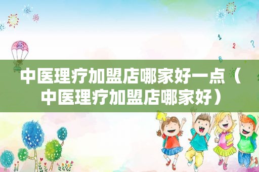 中医理疗加盟店哪家好一点（中医理疗加盟店哪家好）