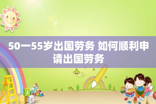 50一55岁出国劳务 如何顺利申请出国劳务