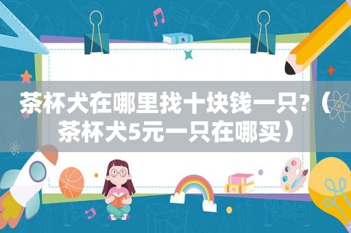 茶杯犬在哪里找十块钱一只?（茶杯犬5元一只在哪买）