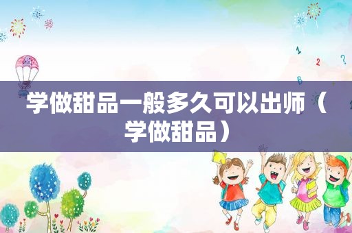 学做甜品一般多久可以出师（学做甜品）