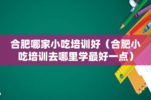 合肥哪家小吃培训好（合肥小吃培训去哪里学最好一点）