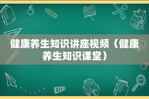 健康养生知识讲座视频（健康养生知识课堂）