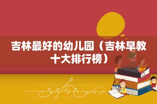 吉林最好的幼儿园（吉林早教十大排行榜）