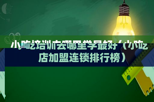 小吃培训去哪里学最好（小吃店加盟连锁排行榜）