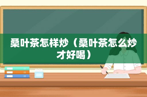 桑叶茶怎样炒（桑叶茶怎么炒才好喝）