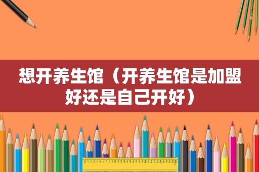 想开养生馆（开养生馆是加盟好还是自己开好）